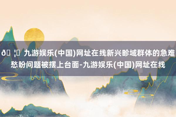 🦄九游娱乐(中国)网址在线新兴畛域群体的急难愁盼问题被摆上台面-九游娱乐(中国)网址在线