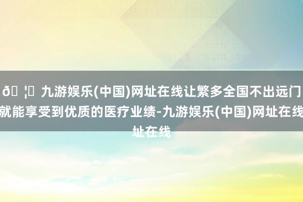 🦄九游娱乐(中国)网址在线让繁多全国不出远门就能享受到优质的医疗业绩-九游娱乐(中国)网址在线
