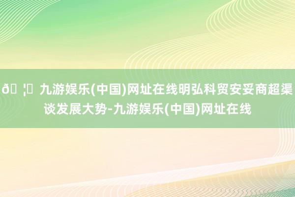 🦄九游娱乐(中国)网址在线明弘科贸安妥商超渠谈发展大势-九游娱乐(中国)网址在线
