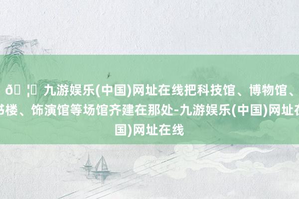 🦄九游娱乐(中国)网址在线把科技馆、博物馆、藏书楼、饰演馆等场馆齐建在那处-九游娱乐(中国)网址在线