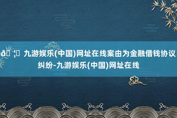 🦄九游娱乐(中国)网址在线案由为金融借钱协议纠纷-九游娱乐(中国)网址在线