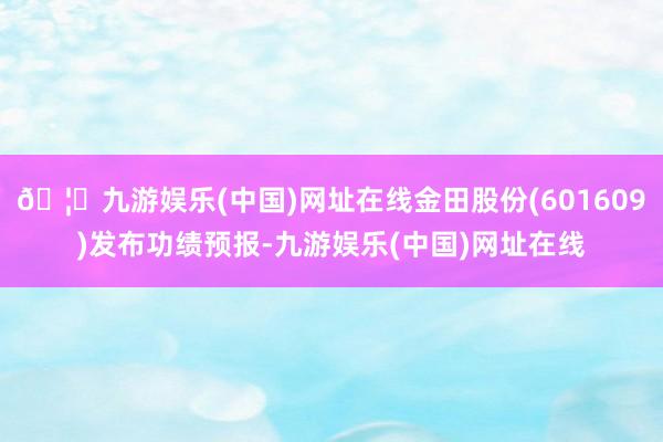 🦄九游娱乐(中国)网址在线金田股份(601609)发布功绩预报-九游娱乐(中国)网址在线