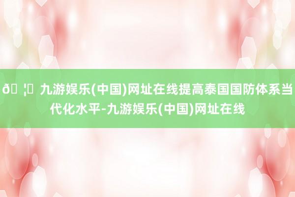 🦄九游娱乐(中国)网址在线提高泰国国防体系当代化水平-九游娱乐(中国)网址在线