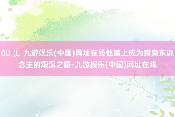 🦄九游娱乐(中国)网址在线他踏上成为猎鬼东说念主的艰深之路-九游娱乐(中国)网址在线