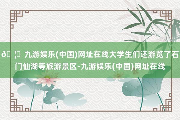 🦄九游娱乐(中国)网址在线大学生们还游览了石门仙湖等旅游景区-九游娱乐(中国)网址在线