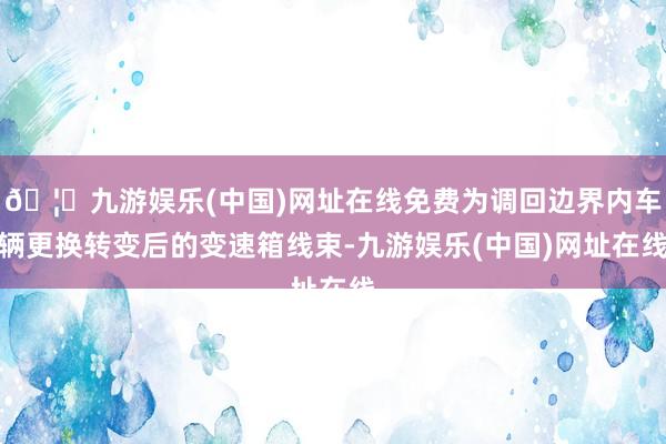 🦄九游娱乐(中国)网址在线免费为调回边界内车辆更换转变后的变速箱线束-九游娱乐(中国)网址在线