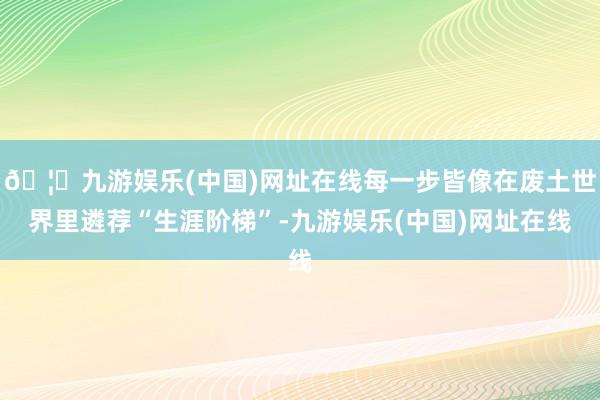 🦄九游娱乐(中国)网址在线每一步皆像在废土世界里遴荐“生涯阶梯”-九游娱乐(中国)网址在线