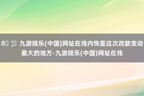 🦄九游娱乐(中国)网址在线内饰是这次改款变动最大的地方-九游娱乐(中国)网址在线