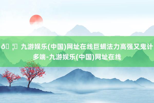 🦄九游娱乐(中国)网址在线巨蝎法力高强又鬼计多端-九游娱乐(中国)网址在线