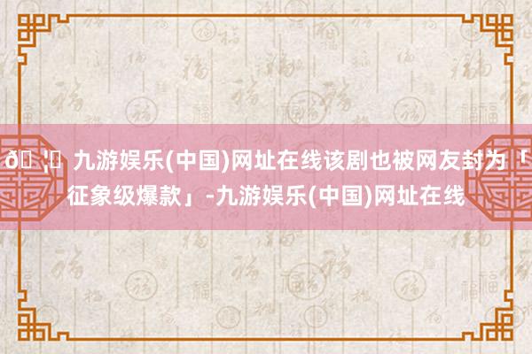 🦄九游娱乐(中国)网址在线该剧也被网友封为「征象级爆款」-九游娱乐(中国)网址在线