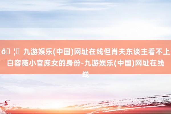 🦄九游娱乐(中国)网址在线但肖夫东谈主看不上白容薇小官庶女的身份-九游娱乐(中国)网址在线