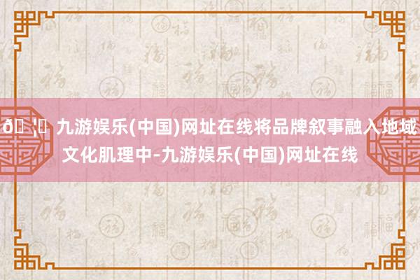 🦄九游娱乐(中国)网址在线将品牌叙事融入地域文化肌理中-九游娱乐(中国)网址在线