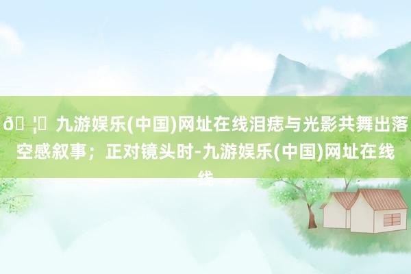 🦄九游娱乐(中国)网址在线泪痣与光影共舞出落空感叙事；正对镜头时-九游娱乐(中国)网址在线