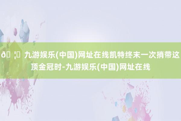 🦄九游娱乐(中国)网址在线凯特终末一次捎带这顶金冠时-九游娱乐(中国)网址在线