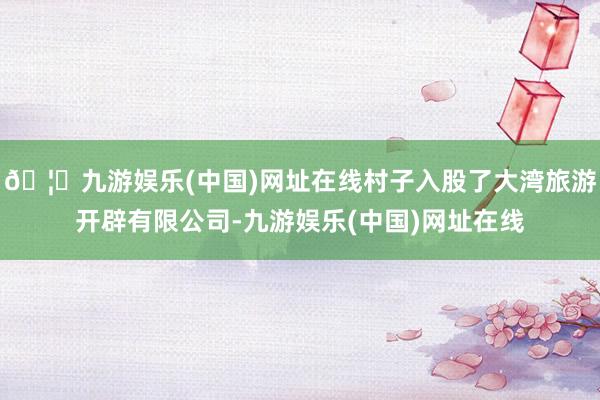 🦄九游娱乐(中国)网址在线村子入股了大湾旅游开辟有限公司-九游娱乐(中国)网址在线