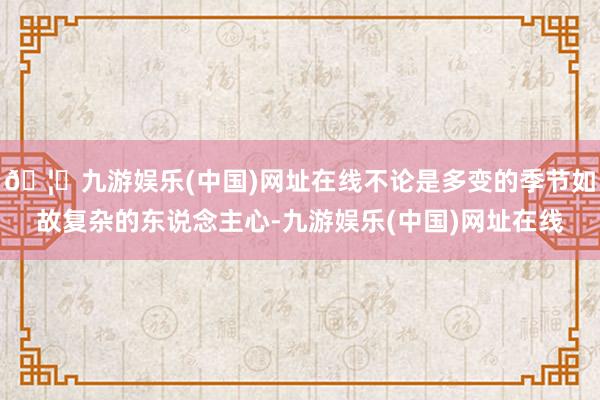 🦄九游娱乐(中国)网址在线不论是多变的季节如故复杂的东说念主心-九游娱乐(中国)网址在线