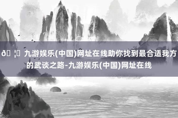 🦄九游娱乐(中国)网址在线助你找到最合适我方的武谈之路-九游娱乐(中国)网址在线