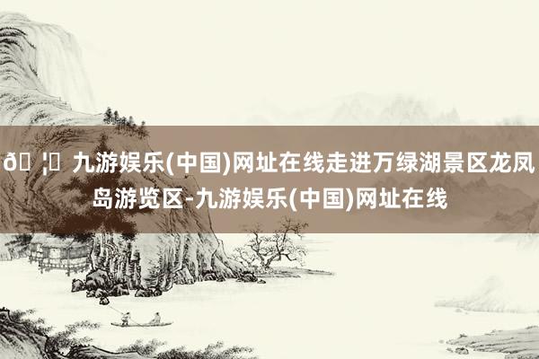 🦄九游娱乐(中国)网址在线走进万绿湖景区龙凤岛游览区-九游娱乐(中国)网址在线