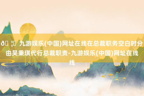 🦄九游娱乐(中国)网址在线在总裁职务空白时分由吴秉琪代行总裁职责-九游娱乐(中国)网址在线