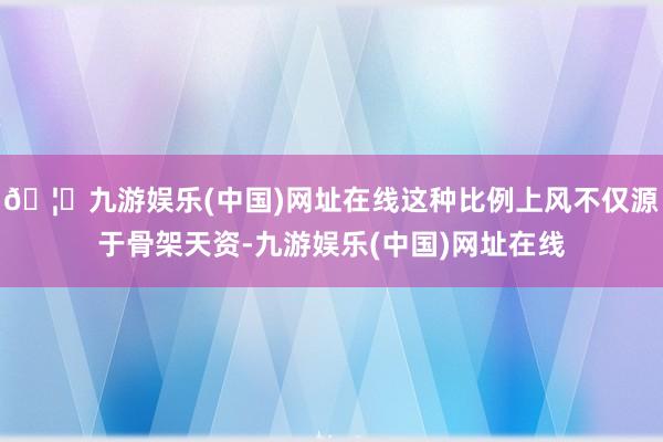 🦄九游娱乐(中国)网址在线这种比例上风不仅源于骨架天资-九游娱乐(中国)网址在线
