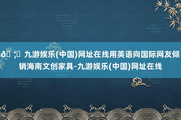 🦄九游娱乐(中国)网址在线用英语向国际网友倾销海南文创家具-九游娱乐(中国)网址在线