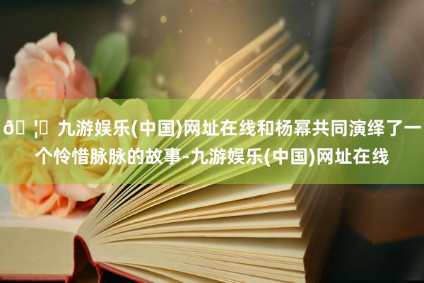 🦄九游娱乐(中国)网址在线和杨幂共同演绎了一个怜惜脉脉的故事-九游娱乐(中国)网址在线