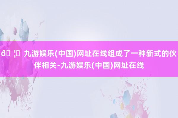 🦄九游娱乐(中国)网址在线组成了一种新式的伙伴相关-九游娱乐(中国)网址在线