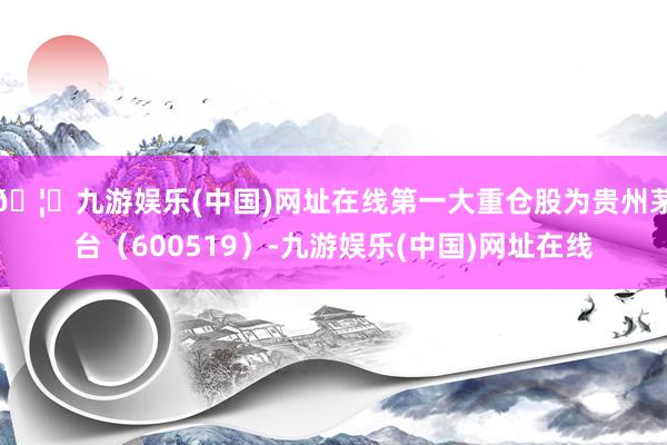 🦄九游娱乐(中国)网址在线第一大重仓股为贵州茅台（600519）-九游娱乐(中国)网址在线
