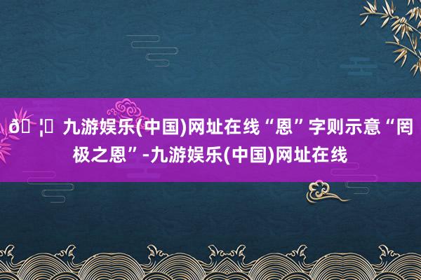 🦄九游娱乐(中国)网址在线“恩”字则示意“罔极之恩”-九游娱乐(中国)网址在线
