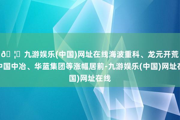 🦄九游娱乐(中国)网址在线海波重科、龙元开荒、中国中冶、华蓝集团等涨幅居前-九游娱乐(中国)网址在线