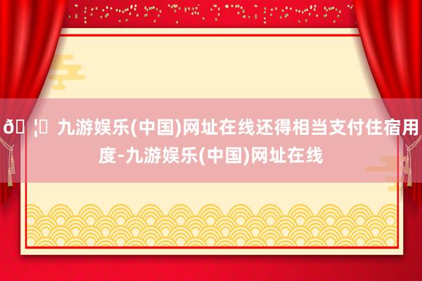 🦄九游娱乐(中国)网址在线还得相当支付住宿用度-九游娱乐(中国)网址在线