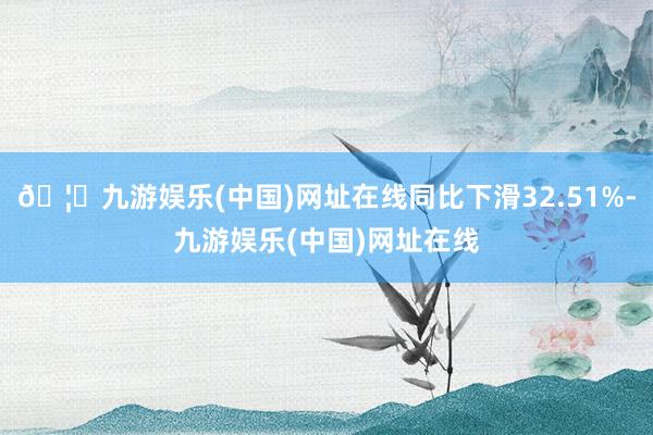 🦄九游娱乐(中国)网址在线同比下滑32.51%-九游娱乐(中国)网址在线