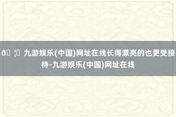 🦄九游娱乐(中国)网址在线长得漂亮的也更受接待-九游娱乐(中国)网址在线
