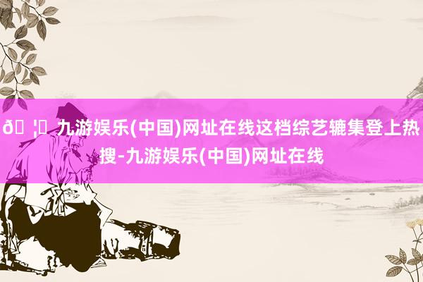 🦄九游娱乐(中国)网址在线这档综艺辘集登上热搜-九游娱乐(中国)网址在线