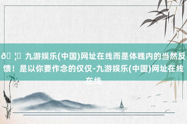 🦄九游娱乐(中国)网址在线而是体魄内的当然反馈！是以你要作念的仅仅-九游娱乐(中国)网址在线