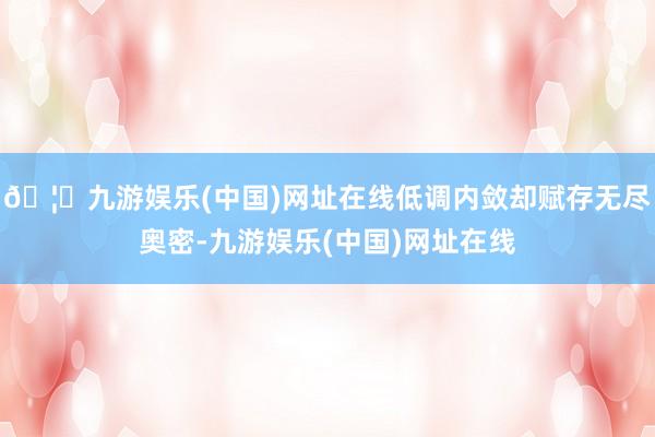 🦄九游娱乐(中国)网址在线低调内敛却赋存无尽奥密-九游娱乐(中国)网址在线