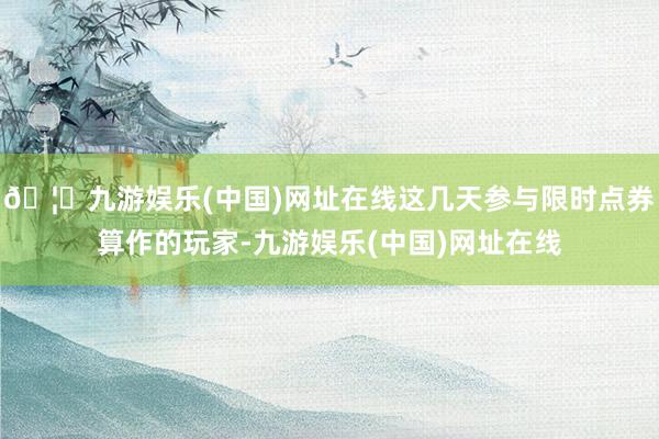 🦄九游娱乐(中国)网址在线这几天参与限时点券算作的玩家-九游娱乐(中国)网址在线