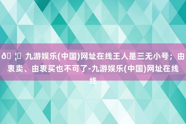 🦄九游娱乐(中国)网址在线王人是三无小号；由衷卖、由衷买也不可了-九游娱乐(中国)网址在线