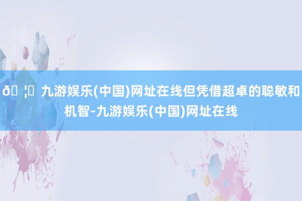 🦄九游娱乐(中国)网址在线但凭借超卓的聪敏和机智-九游娱乐(中国)网址在线