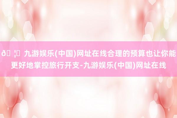 🦄九游娱乐(中国)网址在线合理的预算也让你能更好地掌控旅行开支-九游娱乐(中国)网址在线