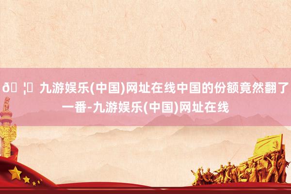 🦄九游娱乐(中国)网址在线中国的份额竟然翻了一番-九游娱乐(中国)网址在线