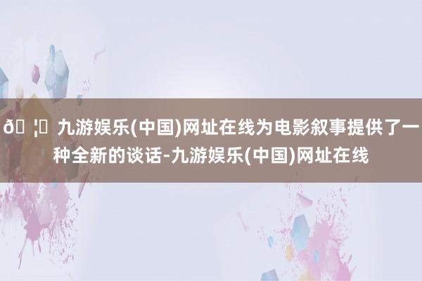 🦄九游娱乐(中国)网址在线为电影叙事提供了一种全新的谈话-九游娱乐(中国)网址在线