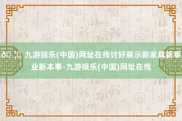 🦄九游娱乐(中国)网址在线讨好展示新家具新事业新本事-九游娱乐(中国)网址在线