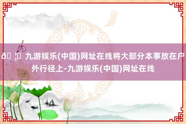🦄九游娱乐(中国)网址在线将大部分本事放在户外行径上-九游娱乐(中国)网址在线