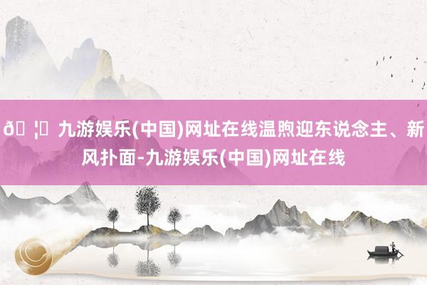 🦄九游娱乐(中国)网址在线温煦迎东说念主、新风扑面-九游娱乐(中国)网址在线