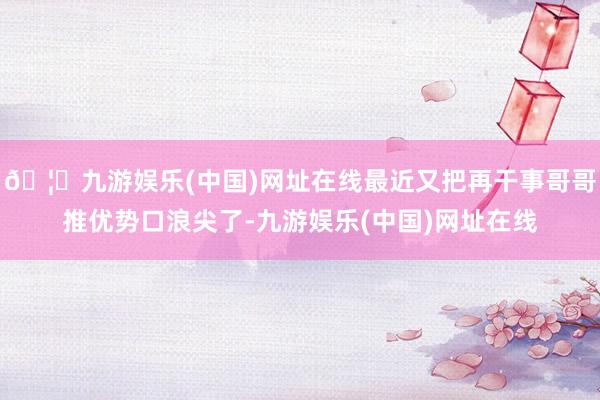 🦄九游娱乐(中国)网址在线最近又把再干事哥哥推优势口浪尖了-九游娱乐(中国)网址在线