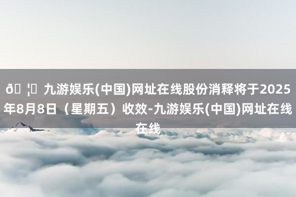🦄九游娱乐(中国)网址在线股份消释将于2025年8月8日（星期五）收效-九游娱乐(中国)网址在线