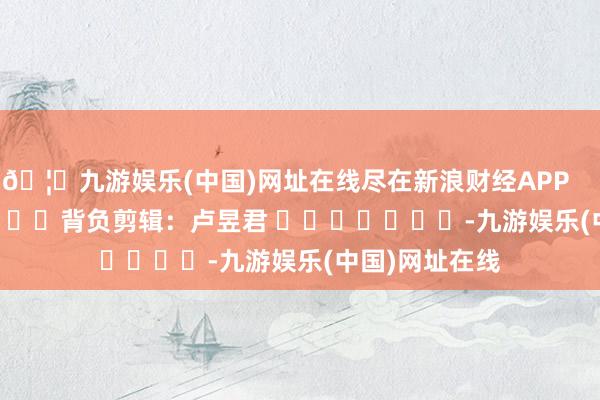 🦄九游娱乐(中国)网址在线尽在新浪财经APP            						背负剪辑：卢昱君 							-九游娱乐(中国)网址在线