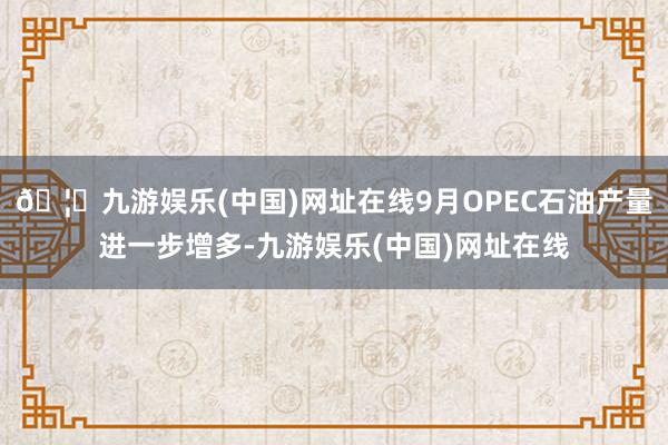 🦄九游娱乐(中国)网址在线9月OPEC石油产量进一步增多-九游娱乐(中国)网址在线