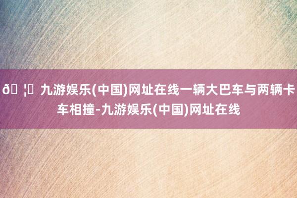 🦄九游娱乐(中国)网址在线一辆大巴车与两辆卡车相撞-九游娱乐(中国)网址在线